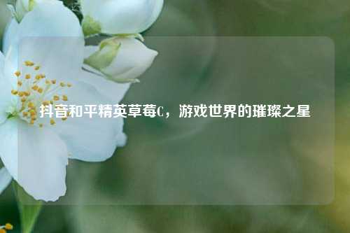 抖音和平精英草莓C，游戏世界的璀璨之星