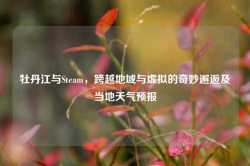 牡丹江与Steam，跨越地域与虚拟的奇妙邂逅及当地天气预报