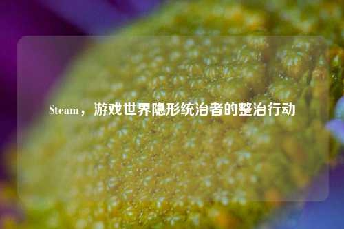 Steam，游戏世界隐形统治者的整治行动