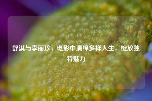 舒淇与李丽珍，电影中演绎多样人生，绽放独特魅力