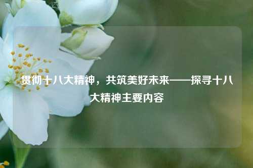 贯彻十八大精神,共筑美好未来——探寻十八大精神主要内容