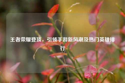 王者荣耀登顶，引领手游新风潮及热门英雄排行