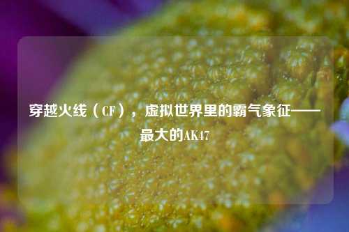 穿越火线（CF），虚拟世界里的霸气象征——最大的AK47