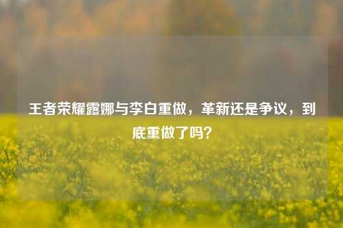 王者荣耀露娜与李白重做，革新还是争议，到底重做了吗？