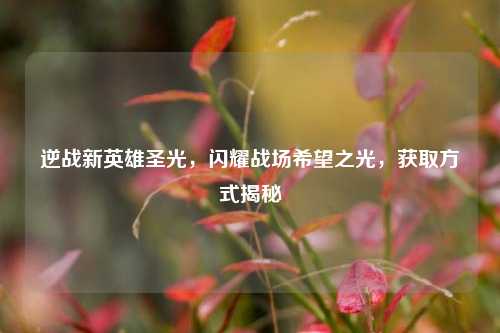 逆战新英雄圣光，闪耀战场希望之光，获取方式揭秘