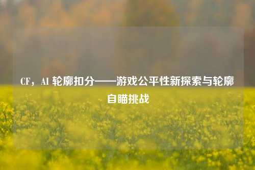 CF，AI 轮廓扣分——游戏公平性新探索与轮廓自瞄挑战