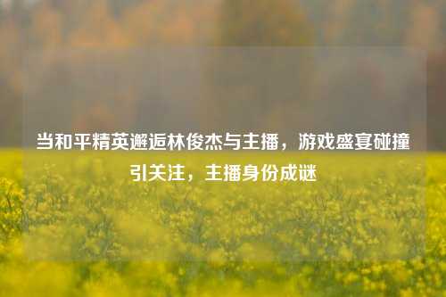 当和平精英邂逅林俊杰与主播,游戏盛宴碰撞引关注,主播身份成谜