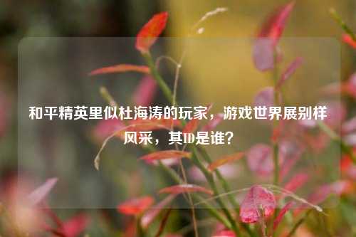 和平精英里似杜海涛的玩家,游戏世界展别样风采,其ID是谁?