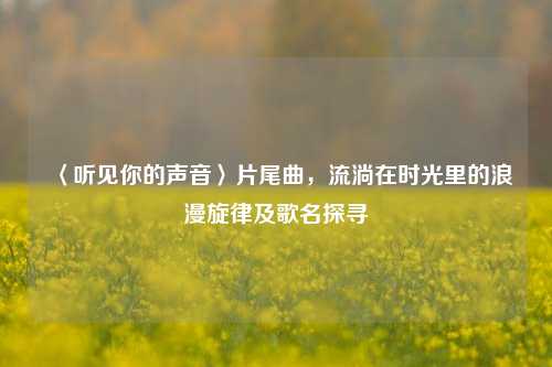 〈听见你的声音〉片尾曲,流淌在时光里的浪漫旋律及歌名探寻