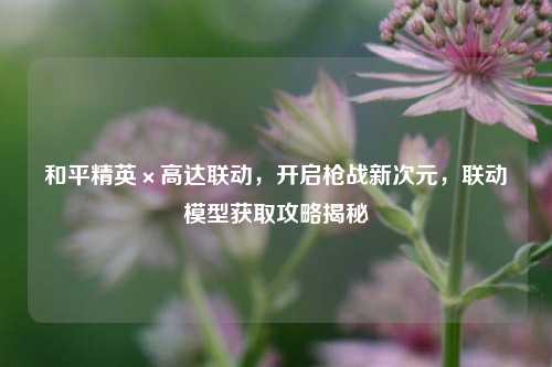 和平精英×高达联动，开启枪战新次元，联动模型获取攻略揭秘