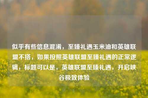 似乎有些信息混淆,至臻礼遇玉米油和英雄联盟不搭,如果按照英雄联盟至臻礼遇的正常逻辑,标题可以是,英雄联盟至臻礼遇,开启峡谷极致体验