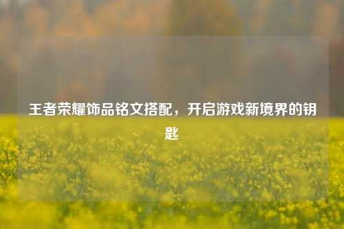 王者荣耀饰品铭文搭配，开启游戏新境界的钥匙