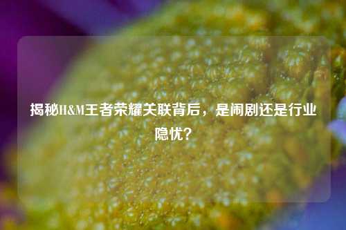 揭秘H&M王者荣耀关联背后，是闹剧还是行业隐忧？