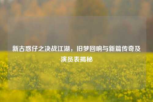 新古惑仔之决战江湖,旧梦回响与新篇传奇及演员表揭秘