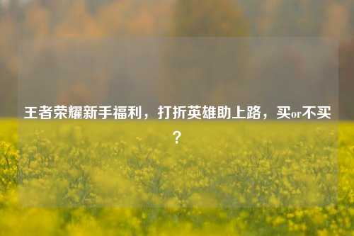 王者荣耀新手福利,打折英雄助上路,买or不买?