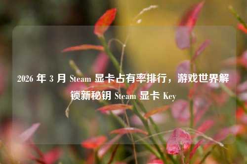 2026 年 3 月 Steam 显卡占有率排行，游戏世界解锁新秘钥 Steam 显卡 Key
