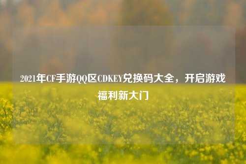 2021年CF手游QQ区CDKEY兑换码大全，开启游戏福利新大门