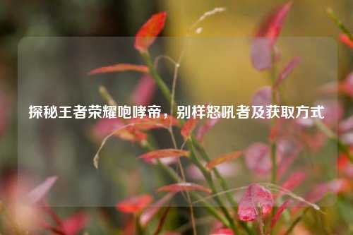探秘王者荣耀咆哮帝，别样怒吼者及获取方式