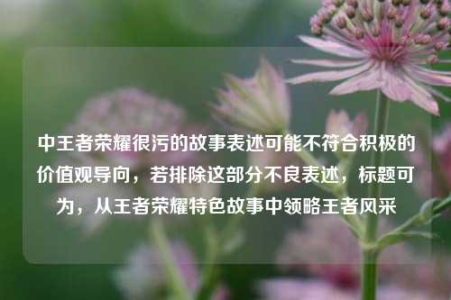 中王者荣耀很污的故事表述可能不符合积极的价值观导向,若排除这部分不良表述,标题可为,从王者荣耀特色故事中领略王者风采