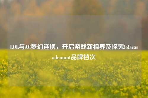 LOL与AC梦幻连携,开启游戏新视界及探究lolacasademunt品牌档次