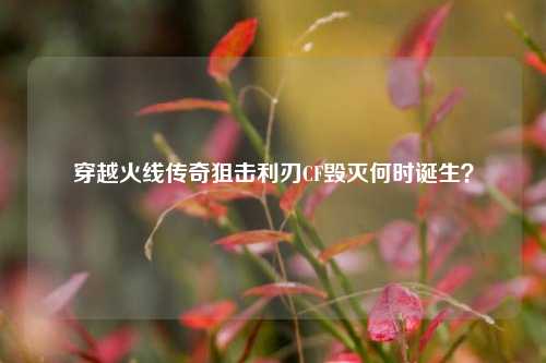 穿越火线传奇狙击利刃CF毁灭何时诞生？