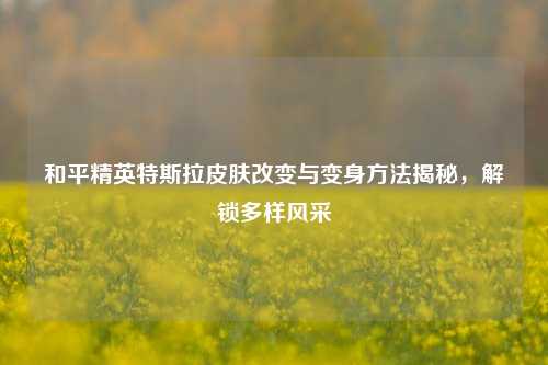 和平精英特斯拉皮肤改变与变身方法揭秘，解锁多样风采