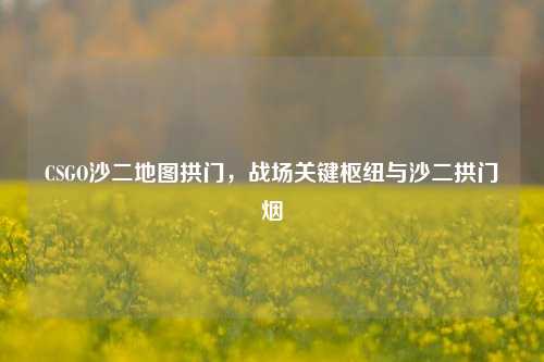 CSGO沙二地图拱门，战场关键枢纽与沙二拱门烟