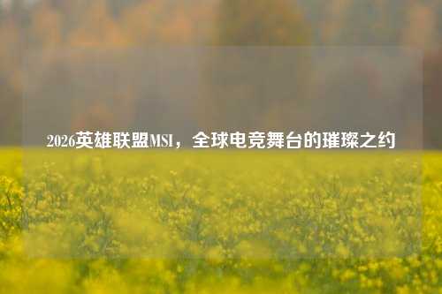 2026英雄联盟MSI，全球电竞舞台的璀璨之约