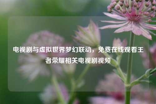 电视剧与虚拟世界梦幻联动，免费在线观看王者荣耀相关电视剧视频