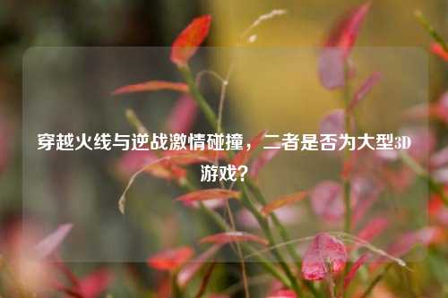 穿越火线与逆战激情碰撞，二者是否为大型3D游戏？