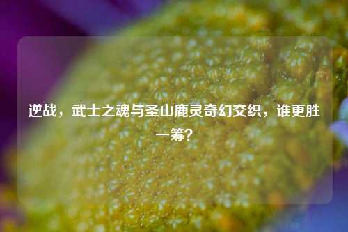 逆战,武士之魂与圣山鹿灵奇幻交织,谁更胜一筹?