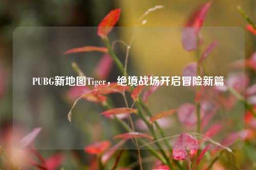 PUBG新地图Tiger，绝境战场开启冒险新篇