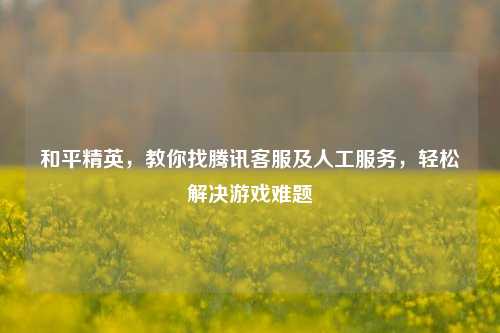 和平精英,教你找腾讯客服及人工服务,轻松解决游戏难题