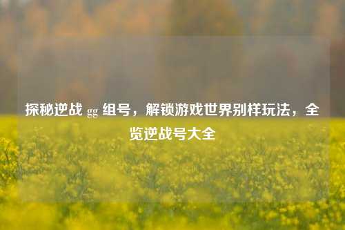 探秘逆战 gg 组号,解锁游戏世界别样玩法,全览逆战号大全