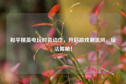 和平精英电玩时装动作，开启游戏潮流风，玩法揭秘！