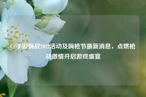 CF手游嗨战2022活动及嗨枪节最新消息，点燃枪战激情开启游戏盛宴