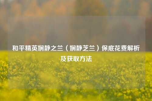 和平精英娴静之兰（娴静芝兰）保底花费解析及获取方法