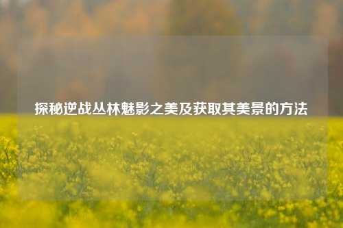 探秘逆战丛林魅影之美及获取其美景的方法