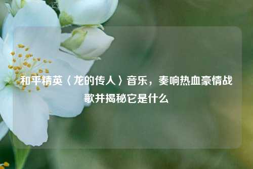 和平精英〈龙的传人〉音乐，奏响热血豪情战歌并揭秘它是什么
