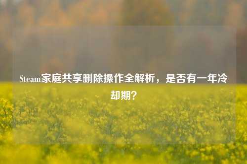 Steam家庭共享删除操作全解析，是否有一年冷却期？