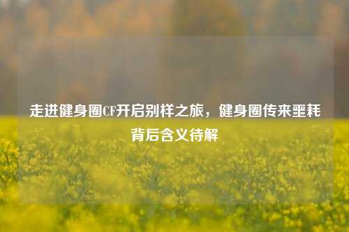 走进健身圈CF开启别样之旅,健身圈传来噩耗背后含义待解