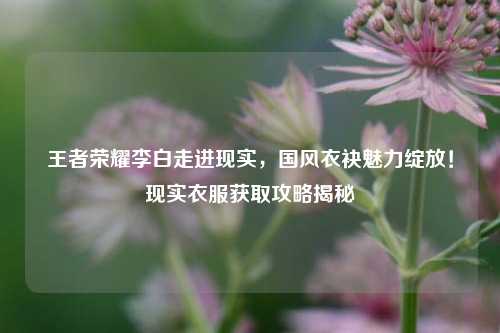 王者荣耀李白走进现实,国风衣袂魅力绽放!现实衣服获取攻略揭秘