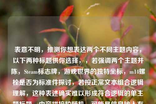 表意不明,推测你想表达两个不同主题内容,以下两种标题供你选择,,若强调两个主题并陈,Steam标志牌,游戏世界的独特坐标,m14螺栓是否为标准件探讨,若按正常文本组合逻辑理解,这种表述确实难以形成符合逻辑的单主题标题,内容拼接较随机,可能是信息输入有误。建议你重新梳理内容准确传达需求。