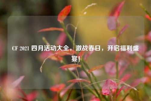 CF 2021 四月活动大全,激战春日,开启福利盛宴!