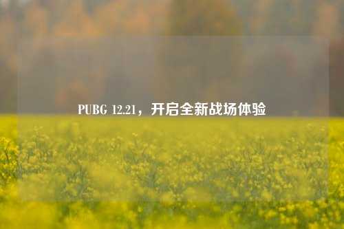 PUBG 12.21,开启全新战场体验
