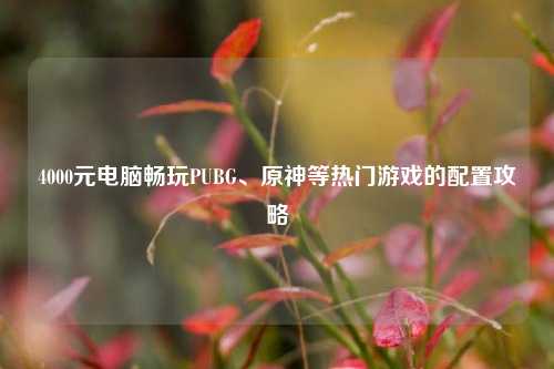 4000元电脑畅玩PUBG、原神等热门游戏的配置攻略