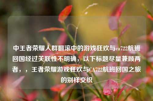 中王者荣耀人群翻滚中的游戏狂欢与ca722航班回国经过关联性不明确，以下标题尽量兼顾两者，，王者荣耀游戏狂欢与CA722航班回国之旅的别样交织