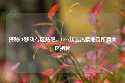 探秘CF移动专区贴吧,CFer线上热聚地及所属大区揭秘