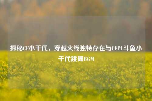 探秘CF小千代，穿越火线独特存在与CFPL斗鱼小千代跳舞BGM