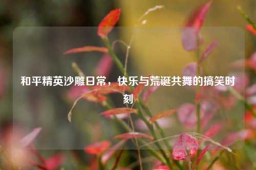 和平精英沙雕日常,快乐与荒诞共舞的搞笑时刻